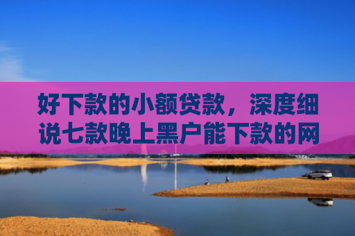 好下款的小额贷款，深度细说七款晚上黑户能下款的网贷