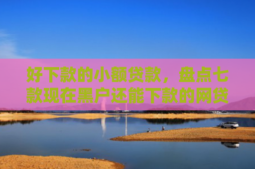 好下款的小额贷款，盘点七款现在黑户还能下款的网贷
