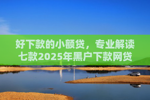 好下款的小额贷，专业解读七款2025年黑户下款网贷