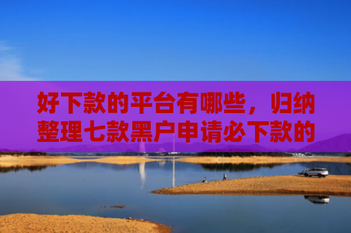 好下款的平台有哪些，归纳整理七款黑户申请必下款的网贷