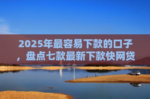2025年最容易下款的口子，盘点七款最新下款快网贷口子