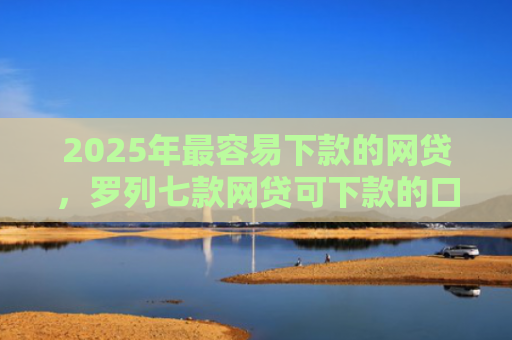 2025年最容易下款的网贷，罗列七款网贷可下款的口子