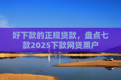 好下款的正规贷款，盘点七款2025下款网贷黑户
