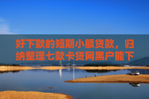 好下款的短期小额贷款，归纳整理七款卡贷网黑户能下款吗