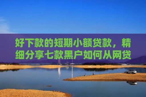 好下款的短期小额贷款，精细分享七款黑户如何从网贷上下款