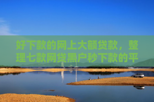 好下款的网上大额贷款，整理七款网贷黑户秒下款的平台