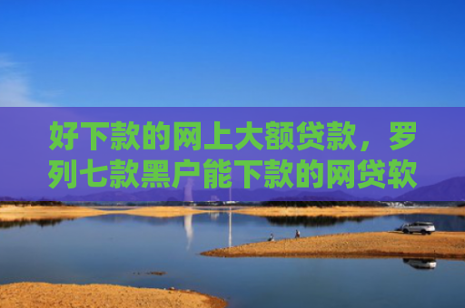 好下款的网上大额贷款，罗列七款黑户能下款的网贷软件