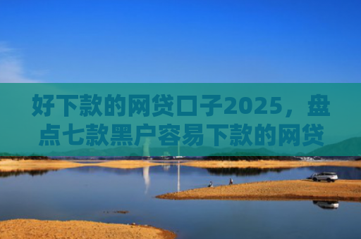 好下款的网贷口子2025，盘点七款黑户容易下款的网贷口子