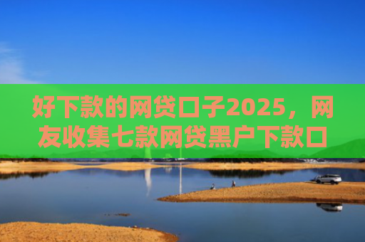 好下款的网贷口子2025，网友收集七款网贷黑户下款口子排行