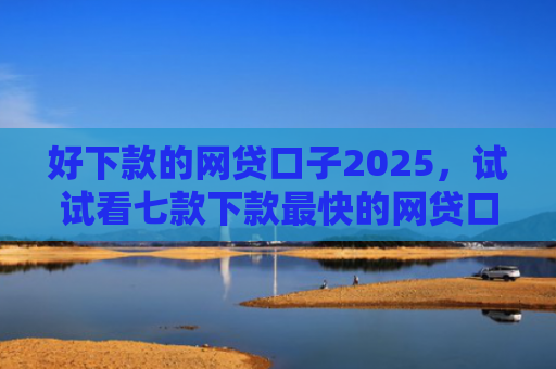 好下款的网贷口子2025，试试看七款下款最快的网贷口子黑户