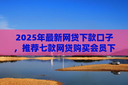 2025年最新网贷下款口子，推荐七款网贷购买会员下款口子