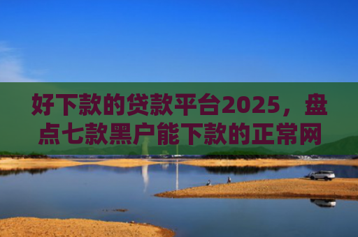 好下款的贷款平台2025，盘点七款黑户能下款的正常网贷