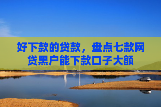 好下款的贷款，盘点七款网贷黑户能下款口子大额