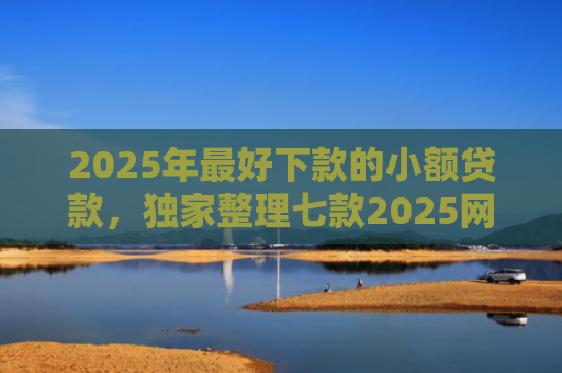2025年最好下款的小额贷款，独家整理七款2025网贷秒下款口子