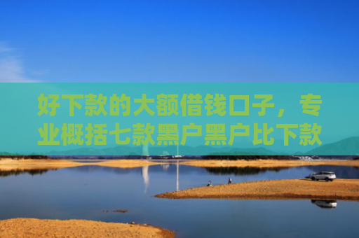 好下款的大额借钱口子，专业概括七款黑户黑户比下款的网贷