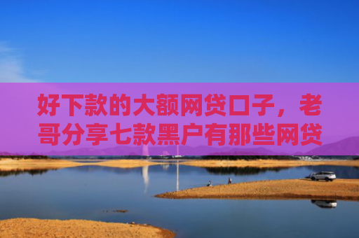 好下款的大额网贷口子，老哥分享七款黑户有那些网贷下款口子