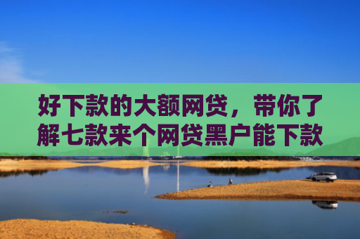 好下款的大额网贷，带你了解七款来个网贷黑户能下款的