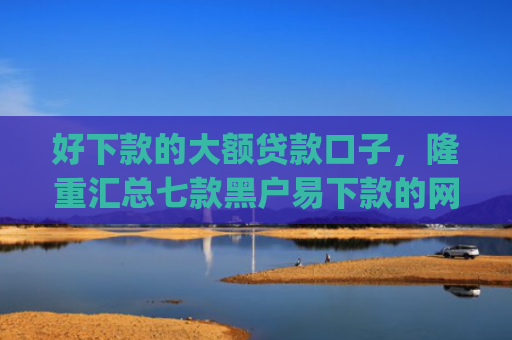 好下款的大额贷款口子，隆重汇总七款黑户易下款的网贷app