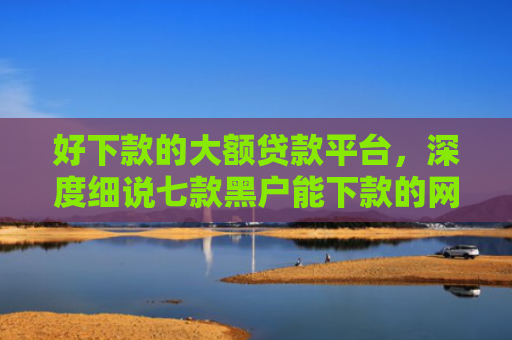 好下款的大额贷款平台，深度细说七款黑户能下款的网贷300