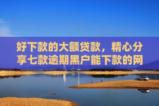 好下款的大额贷款，精心分享七款逾期黑户能下款的网贷