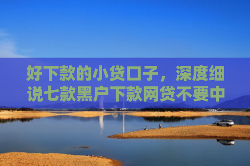 好下款的小贷口子，深度细说七款黑户下款网贷不要中介