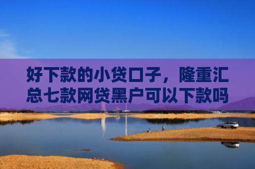 好下款的小贷口子，隆重汇总七款网贷黑户可以下款吗
