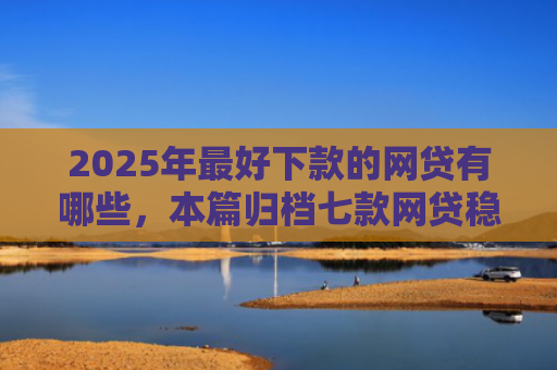 2025年最好下款的网贷有哪些，本篇归档七款网贷稳定下款口子