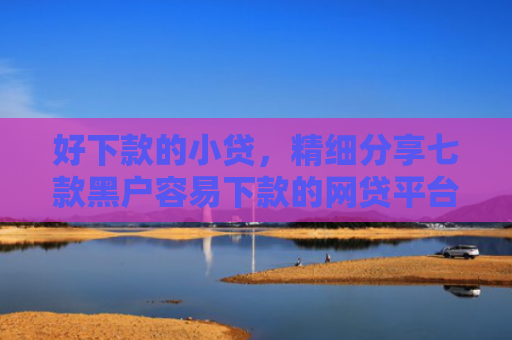 好下款的小贷，精细分享七款黑户容易下款的网贷平台