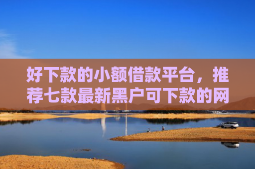 好下款的小额借款平台，推荐七款最新黑户可下款的网贷