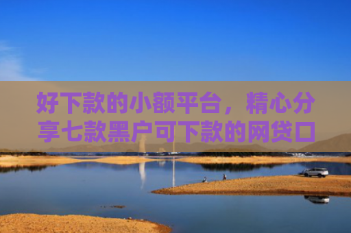 好下款的小额平台，精心分享七款黑户可下款的网贷口子