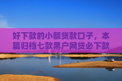 好下款的小额贷款口子，本篇归档七款黑户网贷必下款的平台