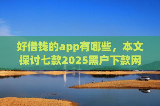 好借钱的app有哪些，本文探讨七款2025黑户下款网贷