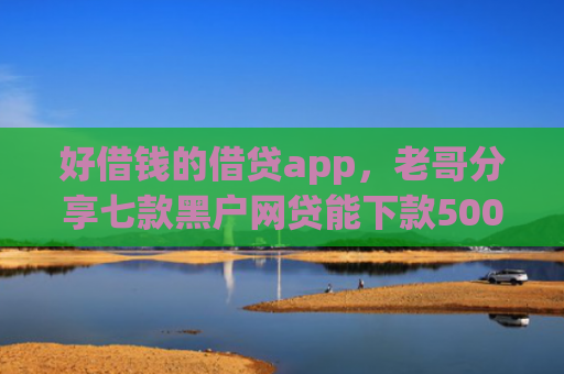 好借钱的借贷app，老哥分享七款黑户网贷能下款5000