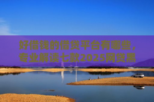 好借钱的借贷平台有哪些，专业解读七款2025网贷黑户可下款