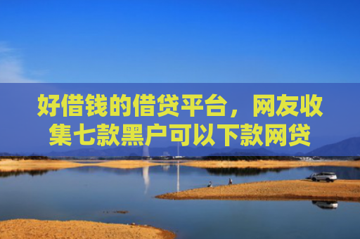 好借钱的借贷平台，网友收集七款黑户可以下款网贷