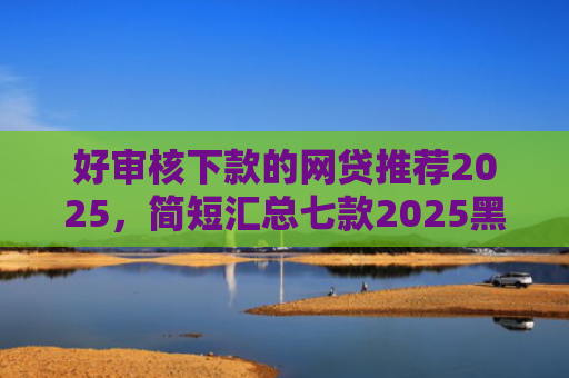 好审核下款的网贷推荐2025，简短汇总七款2025黑户网贷必下款