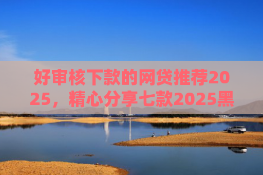 好审核下款的网贷推荐2025，精心分享七款2025黑户必下款网贷