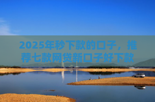 2025年秒下款的口子，推荐七款网贷新口子好下款