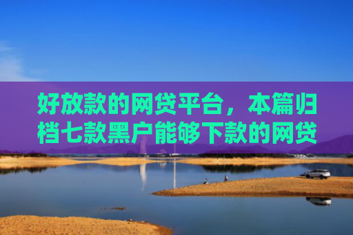 好放款的网贷平台，本篇归档七款黑户能够下款的网贷