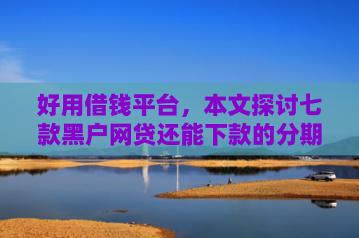 好用借钱平台，本文探讨七款黑户网贷还能下款的分期