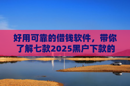 好用可靠的借钱软件，带你了解七款2025黑户下款的网贷