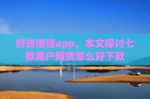 好贷借钱app，本文探讨七款黑户网贷怎么好下款