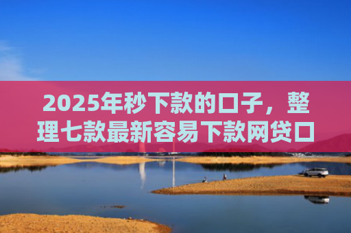 2025年秒下款的口子，整理七款最新容易下款网贷口子