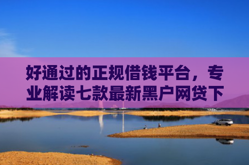 好通过的正规借钱平台，专业解读七款最新黑户网贷下款子