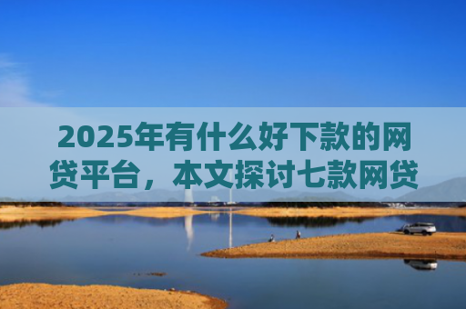 2025年有什么好下款的网贷平台，本文探讨七款网贷老口子正常下款
