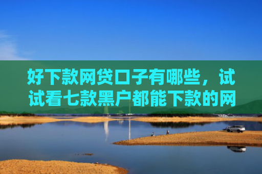 好下款网贷口子有哪些，试试看七款黑户都能下款的网贷吗