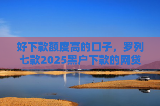 好下款额度高的口子，罗列七款2025黑户下款的网贷