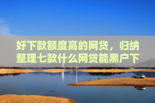 好下款额度高的网贷，归纳整理七款什么网贷能黑户下款