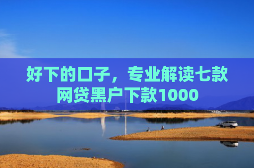 好下的口子，专业解读七款网贷黑户下款1000