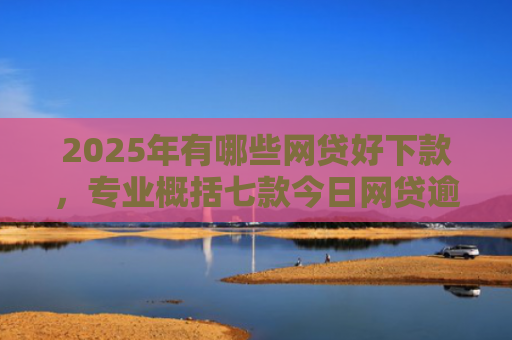 2025年有哪些网贷好下款，专业概括七款今日网贷逾期下款口子